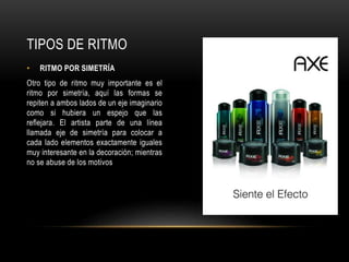• RITMO POR SIMETRÍA
Otro tipo de ritmo muy importante es el
ritmo por simetría, aquí las formas se
repiten a ambos lados de un eje imaginario
como si hubiera un espejo que las
reflejara. El artista parte de una línea
llamada eje de simetría para colocar a
cada lado elementos exactamente iguales
muy interesante en la decoración; mientras
no se abuse de los motivos
TIPOS DE RITMO
 