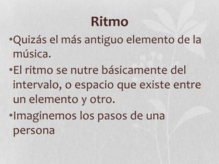 Ritmo
•Quizás el más antiguo elemento de la
música.
•El ritmo se nutre básicamente del
intervalo, o espacio que existe entre
un elemento y otro.
•Imaginemos los pasos de una
persona
 