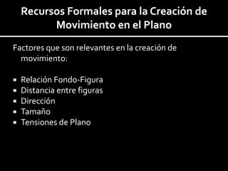 Recursos Formales para la Creación de
          Movimiento en el Plano
Factores que son relevantes en la creación de
  movimiento:

   Relación Fondo-Figura
   Distancia entre figuras
   Dirección
   Tamaño
   Tensiones de Plano
 