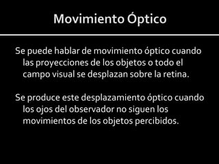 Se puede hablar de movimiento óptico cuando
 las proyecciones de los objetos o todo el
 campo visual se desplazan sobre la retina.

Se produce este desplazamiento óptico cuando
 los ojos del observador no siguen los
 movimientos de los objetos percibidos.
 