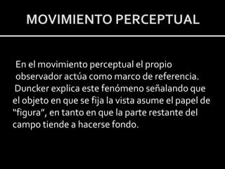 En el movimiento perceptual el propio
 observador actúa como marco de referencia.
Duncker explica este fenómeno señalando que
el objeto en que se fija la vista asume el papel de
“figura”, en tanto en que la parte restante del
campo tiende a hacerse fondo.
 