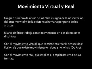 Movimiento Virtual y Real

Un gran número de obras de las obras surgen de la observación
del entorno vital y de la existencia humana por parte de los
artistas.

El arte cinético trabaja con el movimiento en dos direcciones
distintas:

Con el movimiento virtual, que consiste en crear la sensación e
ilusión de que existe movimiento en donde no lo hay (Op Art).

Con el movimiento real, que implica el desplazamiento de las
formas.
 