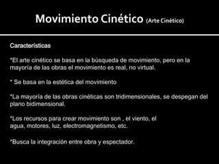 Movimiento Cinético (Arte Cinético)

Características

*El arte cinético se basa en la búsqueda de movimiento, pero en la
mayoría de las obras el movimiento es real, no virtual.

* Se basa en la estética del movimiento

*La mayoría de las obras cinéticas son tridimensionales, se despegan del
plano bidimensional.

*Los recursos para crear movimiento son , el viento, el
agua, motores, luz, electromagnetismo, etc.

*Busca la integración entre obra y espectador.
 