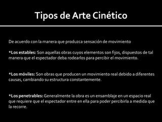 Tipos de Arte Cinético

De acuerdo con la manera que produzca sensación de movimiento

*Los estables: Son aquellas obras cuyos elementos son fijos, dispuestos de tal
manera que el espectador deba rodearlos para percibir el movimiento.


*Los móviles: Son obras que producen un movimiento real debido a diferentes
causas, cambiando su estructura constantemente.


*Los penetrables: Generalmente la obra es un ensamblaje en un espacio real
que requiere que el espectador entre en ella para poder percibirla a medida que
la recorre.
 