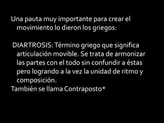 Una pauta muy importante para crear el
 movimiento lo dieron los griegos:

DIARTROSIS: Término griego que significa
  articulación movible. Se trata de armonizar
  las partes con el todo sin confundir a éstas
  pero logrando a la vez la unidad de ritmo y
  composición.
También se llama Contraposto*
 