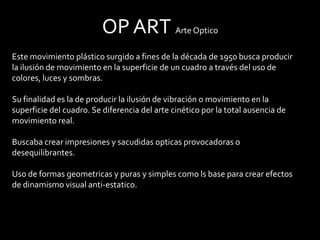 OP ART Arte Optico
Este movimiento plástico surgido a fines de la década de 1950 busca producir
la ilusión de movimiento en la superficie de un cuadro a través del uso de
colores, luces y sombras.

Su finalidad es la de producir la ilusión de vibración o movimiento en la
superficie del cuadro. Se diferencia del arte cinético por la total ausencia de
movimiento real.

Buscaba crear impresiones y sacudidas opticas provocadoras o
desequilibrantes.

Uso de formas geometricas y puras y simples como ls base para crear efectos
de dinamismo visual anti-estatico.
 