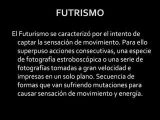 FUTRISMO
El Futurismo se caracterizó por el intento de
  captar la sensación de movimiento. Para ello
  superpuso acciones consecutivas, una especie
  de fotografía estroboscópica o una serie de
  fotografías tomadas a gran velocidad e
  impresas en un solo plano. Secuencia de
  formas que van sufriendo mutaciones para
  causar sensación de movimiento y energía.
 