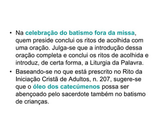 • Na celebração do batismo fora da missa,
quem preside conclui os ritos de acolhida com
uma oração. Julga-se que a introdução dessa
oração completa e conclui os ritos de acolhida e
introduz, de certa forma, a Liturgia da Palavra.
• Baseando-se no que está prescrito no Rito da
Iniciação Cristã de Adultos, n. 207, sugere-se
que o óleo dos catecúmenos possa ser
abençoado pelo sacerdote também no batismo
de crianças.
 