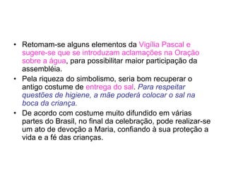 • Retomam-se alguns elementos da Vigília Pascal e
sugere-se que se introduzam aclamações na Oração
sobre a água, para possibilitar maior participação da
assembléia.
• Pela riqueza do simbolismo, seria bom recuperar o
antigo costume de entrega do sal. Para respeitar
questões de higiene, a mãe poderá colocar o sal na
boca da criança.
• De acordo com costume muito difundido em várias
partes do Brasil, no final da celebração, pode realizar-se
um ato de devoção a Maria, confiando à sua proteção a
vida e a fé das crianças.
 