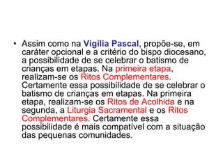 • Assim como na Vigília Pascal, propõe-se, em
caráter opcional e a critério do bispo diocesano,
a possibilidade de se celebrar o batismo de
crianças em etapas. Na primeira etapa,
realizam-se os Ritos Complementares.
Certamente essa possibilidade de se celebrar o
batismo de crianças em etapas. Na primeira
etapa, realizam-se os Ritos de Acolhida e na
segunda, a Liturgia Sacramental e os Ritos
Complementares. Certamente essa
possibilidade é mais compatível com a situação
das pequenas comunidades.
 