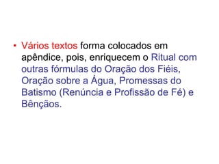 • Vários textos forma colocados em
apêndice, pois, enriquecem o Ritual com
outras fórmulas do Oração dos Fiéis,
Oração sobre a Água, Promessas do
Batismo (Renúncia e Profissão de Fé) e
Bênçãos.
 