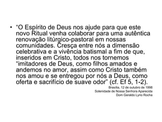 • “O Espírito de Deus nos ajude para que este
novo Ritual venha colaborar para uma autêntica
renovação litúrgico-pastoral em nossas
comunidades. Cresça entre nós a dimensão
celebrativa e a vivência batismal a fim de que,
inseridos em Cristo, todos nos tornemos
“imitadores de Deus, como filhos amados e
andemos no amor, assim como Cristo também
nos amou e se entregou por nós a Deus, como
oferta e sacrifício de suave odor” (cf. Ef 5, 1-2).
Brasília, 12 de outubro de 1998
Solenidade de Nossa Senhora Aparecida
Dom Geraldo Lyrio Rocha
 
