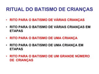 RITUAL DO BATISMO DE CRIANÇAS
• RITO PARA O BATISMO DE VÁRIAS CRIANÇAS
• RITO PARA O BATISMO DE VÁRIAS CRIANÇAS EM
ETAPAS
• RITO PARA O BATISMO DE UMA CRIANÇA
• RITO PARA O BATISMO DE UMA CRIANÇA EM
ETAPAS
• RITO PARA O BATISMO DE UM GRANDE NÚMERO
DE CRIANÇAS
 