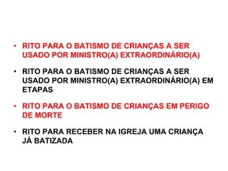 • RITO PARA O BATISMO DE CRIANÇAS A SER
USADO POR MINISTRO(A) EXTRAORDINÁRIO(A)
• RITO PARA O BATISMO DE CRIANÇAS A SER
USADO POR MINISTRO(A) EXTRAORDINÁRIO(A) EM
ETAPAS
• RITO PARA O BATISMO DE CRIANÇAS EM PERIGO
DE MORTE
• RITO PARA RECEBER NA IGREJA UMA CRIANÇA
JÁ BATIZADA
 