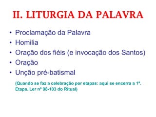 II. LITURGIA DA PALAVRA
• Proclamação da Palavra
• Homilia
• Oração dos fiéis (e invocação dos Santos)
• Oração
• Unção pré-batismal
(Quando se faz a celebração por etapas: aqui se encerra a 1ª.
Etapa. Ler nº 98-103 do Ritual)
 