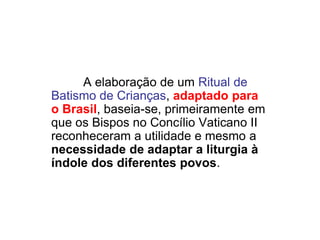 A elaboração de um Ritual de
Batismo de Crianças, adaptado para
o Brasil, baseia-se, primeiramente em
que os Bispos no Concílio Vaticano II
reconheceram a utilidade e mesmo a
necessidade de adaptar a liturgia à
índole dos diferentes povos.
 