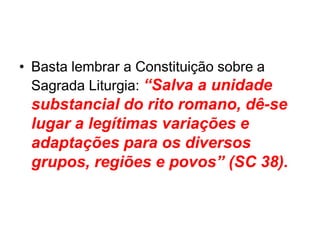 • Basta lembrar a Constituição sobre a
Sagrada Liturgia: “Salva a unidade
substancial do rito romano, dê-se
lugar a legítimas variações e
adaptações para os diversos
grupos, regiões e povos” (SC 38).
 