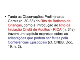 • Tanto as Observações Preliminares
Gerais (n. 30-33) do Rito de Batismo de
Crianças, como a Introdução ao Rito da
Iniciação Cristã de Adultos - RICA (n. 64s)
trazem um capítulo expresso sobre as
adaptações que podem ser feitas pela
Conferências Episcopais (cf. CNBB, Doc.
19, n. 2).
 