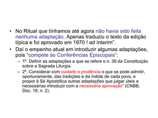 • No Ritual que tínhamos até agora não havia sido feita
nenhuma adaptação. Apenas traduziu o texto da edição
típica e foi aprovado em 1970 ! ad ínterim”.
• Daí o empenho atual em introduzir algumas adaptações,
pois “compete às Conferências Episcopais”:
– 1º. Definir as adaptações a que se refere o n. 39 da Constituição
sobre a Sagrada Liturgia.
– 2º. Considerar com cuidado e prudência o que se pode admitir,
oportunamente, das tradições e da índole de cada povo, e
propor à Sé Apostólica outras adaptações que julgar úteis e
necessárias introduzir com a necessária aprovação” (CNBB,
Doc. 19, n. 2).
 