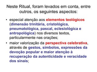 Neste Ritual, foram levados em conta, entre
outros, os seguintes aspectos:
• especial atenção aos elementos teológicos
(dimensão trinitária, cristológica,
pneumatológica, pascal, eclesiológica e
antropológica) nos diversos textos,
particularmente nas orações;
• maior valorização da perspectiva celebrativa,
através de gestos, símbolos, expressões da
devoção popular e maior atenção à
recuperação da autenticidade e veracidade
dos sinais;
 