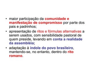 • maior participação da comunidade e
manifestação de compromisso por parte dos
pais e padrinhos;
• apresentação de ritos e fórmulas alternativas a
serem usados, com sensibilidade pastoral de
quem preside, levando em conta a realidade
da assembléia;
• adaptação à índole do povo brasileiro,
mantendo-se, no entanto, dentro do rito
romano.
 