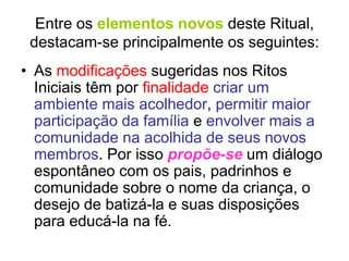 Entre os elementos novos deste Ritual,
destacam-se principalmente os seguintes:
• As modificações sugeridas nos Ritos
Iniciais têm por finalidade criar um
ambiente mais acolhedor, permitir maior
participação da família e envolver mais a
comunidade na acolhida de seus novos
membros. Por isso propõe-se um diálogo
espontâneo com os pais, padrinhos e
comunidade sobre o nome da criança, o
desejo de batizá-la e suas disposições
para educá-la na fé.
 