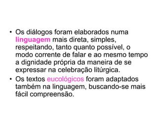 • Os diálogos foram elaborados numa
linguagem mais direta, simples,
respeitando, tanto quanto possível, o
modo corrente de falar e ao mesmo tempo
a dignidade própria da maneira de se
expressar na celebração litúrgica.
• Os textos eucológicos foram adaptados
também na linguagem, buscando-se mais
fácil compreensão.
 