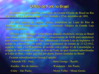 O Rito de York no Brasil
    A primeira Loja a trabalhar sob a égide do Grande Oriente do Brasil no Rio
de Janeiro, foi a Eureka Lodge nº 440, fundada a 22 de dezembro de 1891.

   Em 1912 maçons de origem inglesa, pretendiam ter Lojas do Rito de
Emulação que trabalhassem segundo a orientação litúrgica da Grande Loja
Unida da Inglaterra.
    O Duque de Connaught – Grão-Mestre daquela obediência, enviou ao Brasil
uma missão, cujo objetivo era obter o consentimento do GOB para estabelecer
uma Grande Loja Distrital no País, subordinada a Grande Loja da Inglaterra. O
pedido se concretizou, em parte, com a assinatura do tratado de 21/12/1912,
segundo o qual o GOB permitia, de acordo com o artigo 63 da Constituição, a
criação de um Grande Capítulo do Rito de York, ao qual ficariam subordinadas
as Lojas do Rito, e todas que, dali por diante fossem fundadas no Brasil.
    Ficaram subordinadas ao Grande Capítulo:
     - Eduardo VII – Pará;                  - Saint George – Recife;
    -Eureka – Rio de Janeiro;           - Wanderers – São Paulo;
    -Unity – São Paulo;                 - Morro Velho – Minas Gerais.
 