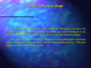 O Rito de York no Brasil




     O interesse no rito durante longo tempo se restringiu a iniciativa de
maçons ingleses que viviam no Brasil. A medida que esses retornavam à sua
Pátria ou migravam para outras regiões do País, as Lojas abatiam colunas.
    Por outro lado a inexistência de Rituais na Língua portuguesa contribuiu
para o crescimento lento do Rito, pois só foram traduzidos em 1920 pelo
Irmão Joseph Thomaz Wilson Sadler.
 