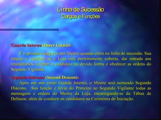 Linha de Sucessão
                          Cargos e Funções




Guarda Interno (Inner Guard):
     É o primeiro cargo de um Mestre quando entra na linha de sucessão. Sua
função é verificar se a Loja está perfeitamente coberta, dar entrada aos
retardatários, receber o candidato na devida forma e obedecer as ordens do
Segundo Vigilante.
Segundo Diácono (Second Deacon):
    Após um ano como Guarda Interno, o Mestre será nomeado Segundo
Diácono. Sua função é levar do Primeiro ao Segundo Vigilante todas as
mensagens e ordens do Mestre da Loja, encarregando-se da Tábua de
Delinear, além de conduzir os candidatos na Cerimônia de Iniciação.
 