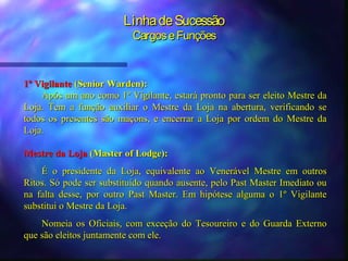 Linha de Sucessão
                          Cargos e Funções



1º Vigilante (Senior Warden):
    Após um ano como 1º Vigilante, estará pronto para ser eleito Mestre da
Loja. Tem a função auxiliar o Mestre da Loja na abertura, verificando se
todos os presentes são maçons, e encerrar a Loja por ordem do Mestre da
Loja.

Mestre da Loja (Master of Lodge):
    É o presidente da Loja, equivalente ao Venerável Mestre em outros
Ritos. Só pode ser substituído quando ausente, pelo Past Master Imediato ou
na falta desse, por outro Past Master. Em hipótese alguma o 1º Vigilante
substitui o Mestre da Loja.
    Nomeia os Oficiais, com exceção do Tesoureiro e do Guarda Externo
que são eleitos juntamente com ele.
 