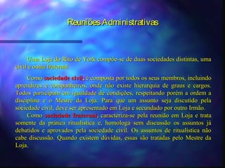 Reuniões Administrativas



     Uma Loja do Rito de York compõe-se de duas sociedades distintas, uma
civil e outra fraternal.
     Como sociedade civil, é composta por todos os seus membros, incluindo
aprendizes e companheiros, onde não existe hierarquia de graus e cargos.
Todos participam em igualdade de condições, respeitando porém a ordem a
disciplina e o Mestre da Loja. Para que um assunto seja discutido pela
sociedade civil, deve ser apresentado em Loja e secundado por outro Irmão.
     Como sociedade fraternal, caracteriza-se pela reunião em Loja e trata
somente da prática ritualística e, homologa sem discussão os assuntos já
debatidos e aprovados pela sociedade civil. Os assuntos de ritualística não
cabe discussão. Quando existem dúvidas, essas são tratadas pelo Mestre da
Loja.
 
