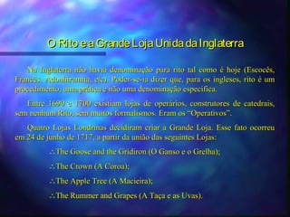 O Rito e a Grande Loja Unida da Inglaterra

   Na Inglaterra não havia denominação para rito tal como é hoje        (Escocês,
Francês, Adonhiramita, etc). Poder-se-ia dizer que, para os ingleses,   rito é um
procedimento, uma prática e não uma denominação especifica.
   Entre 1690 e 1700 existiam lojas de operários, construtores de catedrais,
sem nenhum Rito, sem muitos formalismos. Eram os “Operativos”.
   Quatro Lojas Londrinas decidiram criar a Grande Loja. Esse fato ocorreu
em 24 de junho de 1717, a partir da união das seguintes Lojas:
          ∴The Goose and the Gridiron (O Ganso e o Grelha);
          ∴The Crown (A Coroa);
          ∴The Apple Tree (A Macieira);
          ∴The Rummer and Grapes (A Taça e as Uvas).
 