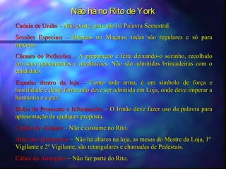 Não há no Rito de York
Cadeia de União – Não existe, pois não há Palavra Semestral.
Sessões Especiais – Brancas ou Magnas, todas são regulares e só para
maçons.
Câmara de Reflexões – A preparação é feita deixando-o sozinho, recolhido
em seus pensamentos e meditações. Não são admitidas brincadeiras com o
candidato.
Espadas dentro da loja – Como toda arma, é um símbolo de força e
hostilidade e desta forma não deve ser admitida em Loja, onde deve imperar a
harmonia e a paz.
Bolsa de Propostas e Informações – O Irmão deve fazer uso da palavra para
apresentação de qualquer proposta.
Cartão de visitante – Não é costume no Rito.
Altar dos Juramentos – Não há altares na loja, as mesas do Mestre da Loja, 1º
Vigilante e 2º Vigilante, são retangulares e chamadas de Pedestais.
Cálice da Amargura – Não faz parte do Rito.
 