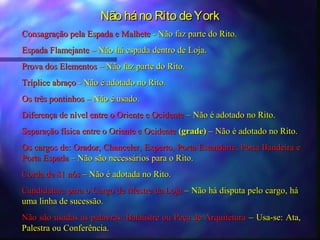 Não há no Rito de York
Consagração pela Espada e Malhete - Não faz parte do Rito.
Espada Flamejante – Não há espada dentro de Loja.
Prova dos Elementos – Não faz parte do Rito.
Tríplice abraço - Não é adotado no Rito.
Os três pontinhos – Não é usado.
Diferença de nível entre o Oriente e Ocidente – Não é adotado no Rito.
Separação física entre o Oriente e Ocidente (grade) – Não é adotado no Rito.
Os cargos de: Orador, Chanceler, Experto, Porta Estandarte, Porta Bandeira e
Porta Espada – Não são necessários para o Rito.
Corda de 81 nós – Não é adotada no Rito.
Candidatura para o Cargo de Mestre da Loja – Não há disputa pelo cargo, há
uma linha de sucessão.
Não são usadas as palavras: Balaústre ou Peça de Arquitetura – Usa-se: Ata,
Palestra ou Conferência.
 