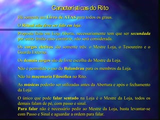 Características do Rito
Há somente um Livro de ATAS para todos os graus.
O Ritual não deve ser lido em loja.
Proposta feita em Loja Aberta, necessariamente tem que ser secundada
por outro Irmão caso contrário, não será considerada.
Os cargos eletivos são somente três: o Mestre Loja, o Tesoureiro e o
Guarda Externo.
Os demais cargos são de livre escolha do Mestre da Loja.
Não é permitido o uso do Balandrau para os membros da Loja.
Não há maçonaria Filosófica no Rito.
As músicas poderão ser utilizadas antes da Abertura e após o fechamento
da Loja.
O único que pode falar sentado na Loja é o Mestre da Loja, todos os
demais falam de pé, com passo e sinal.
Para falar não é necessário pedir ao Mestre da Loja, basta levantar-se
com Passo e Sinal e aguardar a ordem para falar.
 