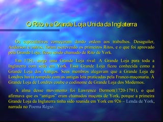 O Rito e a Grande Loja Unida da Inglaterra

    Os especulativos começaram dando ordem aos trabalhos. Desaguiler,
Anderson e outros, foram escrevendo os primeiros Ritos, e o que foi aprovado
pela Grande Loja, ficou sendo chamado de Rito de York.
    Em 1751, surge uma Grande Loja rival: A Grande Loja para toda a
Inglaterra com sede em York. Essa Grande Loja ficou conhecida como a
Grande Loja dos Antigos. Seus membros alegavam que a Grande Loja de
Londres havia rompido com as antigas leis praticadas pela Franco-maçonaria. À
Grande Loja de Londres coube o codinome de Grande Loja dos Modernos.
    A alma desse movimento foi Lawrence Dermott(1720-1791), o qual
afirmava que os “antigos” eram chamados maçons de York, porque a primeira
Grande Loja da Inglaterra tinha sido reunida em York em 926 – Lenda de York,
narrada no Poema Régio.
 