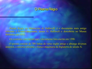 O Poema Régio




    Poema Régio ou Manuscrito de Halliwell: é o documento mais antigo
referente à Franco-maçonaria, James O. Halliwell o descobrira no Museu
Britânico em 1838.
   Os cientistas concluíram que o documento fora escrito em 1390.
    O poema consiste de 794 linhas de verso inglês antigo e abrange diversos
assuntos, a maioria referente a franco-maçonaria da Inglaterra do século X.
 