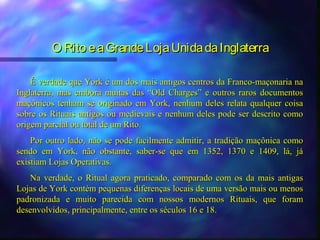 O Rito e a Grande Loja Unida da Inglaterra

    É verdade que York é um dos mais antigos centros da Franco-maçonaria na
Inglaterra, mas embora muitas das “Old Charges” e outros raros documentos
maçônicos tenham se originado em York, nenhum deles relata qualquer coisa
sobre os Rituais antigos ou medievais e nenhum deles pode ser descrito como
origem parcial ou total de um Rito.
    Por outro lado, não se pode facilmente admitir, a tradição maçônica como
sendo em York, não obstante, saber-se que em 1352, 1370 e 1409, lá, já
existiam Lojas Operativas.
   Na verdade, o Ritual agora praticado, comparado com os da mais antigas
Lojas de York contém pequenas diferenças locais de uma versão mais ou menos
padronizada e muito parecida com nossos modernos Rituais, que foram
desenvolvidos, principalmente, entre os séculos 16 e 18.
 