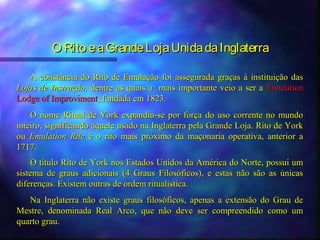 O Rito e a Grande Loja Unida da Inglaterra

   A constância do Rito de Emulação foi assegurada graças à instituição das
Lojas de Instrução, dentre as quais a mais importante veio a ser a Emulation
Lodge of Improviment, fundada em 1823.
    O nome Ritual de York expandiu-se por força do uso corrente no mundo
inteiro, significando aquele usado na Inglaterra pela Grande Loja. Rito de York
ou Emulation Rite é o rito mais próximo da maçonaria operativa, anterior a
1717.
    O título Rito de York nos Estados Unidos da América do Norte, possui um
sistema de graus adicionais (4 Graus Filosóficos), e estas não são as únicas
diferenças. Existem outras de ordem ritualística.
   Na Inglaterra não existe graus filosóficos, apenas a extensão do Grau de
Mestre, denominada Real Arco, que não deve ser compreendido como um
quarto grau.
 