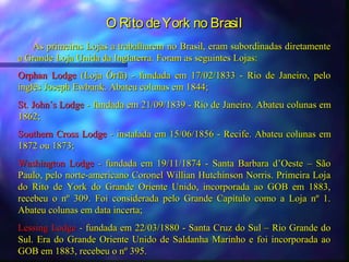 O Rito de York no Brasil
   As primeiras Lojas a trabalharem no Brasil, eram subordinadas diretamente
a Grande Loja Unida da Inglaterra. Foram as seguintes Lojas:
Orphan Lodge (Loja Órfã) - fundada em 17/02/1833 - Rio de Janeiro, pelo
inglês Joseph Ewbank. Abateu colunas em 1844;
St. John´s Lodge - fundada em 21/09/1839 - Rio de Janeiro. Abateu colunas em
1862;
Southern Cross Lodge - instalada em 15/06/1856 - Recife. Abateu colunas em
1872 ou 1873;
Washington Lodge - fundada em 19/11/1874 - Santa Barbara d’Oeste – São
Paulo, pelo norte-americano Coronel Willian Hutchinson Norris. Primeira Loja
do Rito de York do Grande Oriente Unido, incorporada ao GOB em 1883,
recebeu o nº 309. Foi considerada pelo Grande Capítulo como a Loja nº 1.
Abateu colunas em data incerta;
Lessing Lodge - fundada em 22/03/1880 - Santa Cruz do Sul – Rio Grande do
Sul. Era do Grande Oriente Unido de Saldanha Marinho e foi incorporada ao
GOB em 1883, recebeu o nº 395.
 