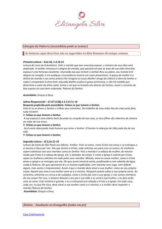 Case Criativamente
Liturgia da Palavra (assembleia pode se sentar)
As leituras aqui descritas são as sugeridas no Rito Romano do tempo comum.
Primeira Leitura – Eclo 26, 1-4.16-21
Leitura do Livro do Eclesiástico. Feliz o marido que tem uma boa esposa: o número de seus dias será
duplicado. A mulher virtuosa é a alegria do marido, que passará em paz os anos de sua vida.Uma boa
esposa é uma herança excelente, reservada aos que temem o Senhor.Rico ou pobre, seu marido tem
alegria no coração, e em qualquer circunstância mostra um rosto prazenteiro. A graça da mulher é a
delícia do marido e seu senso prático lhe revigora os ossos.Mulher amiga do silêncio é dom do Senhor e
nada é comparável à alma bem educada.Mulher pudica é graça primorosa, e não há medida que
determine o valor da alma casta. Como o sol que se levanta nas alturas do Senhor, assim o encanto da
boa esposa na casa bem ordenada. Palavra do Senhor.
Assembleia: Graças a Deus.
Salmo Responsorial – Sl 127 (128),1-2.3.4-5 (+ 4)
Resposta proferida pela assembleia: Felizes os que temem o Senhor.
Feliz és tu se temes o Senhor e trilhas seus caminhos. Do trabalho de tuas mãos hás de viver,serás feliz,
tudo irá bem!
R: Felizes os que temem o Senhor.
A tua esposa é uma videira bem fecunda no coração da tua casa; os teus filhos são rebentos de oliveira
ao redor de tua mesa.
R: Felizes os que temem o Senhor.
Será assim abençoado todo homem que teme o Senhor. O Senhor te abençoe de Sião,cada dia de tua
vida.
R: Felizes os que temem o Senhor.
Segunda Leitura – Ef 5,2a.21-33
Leitura da Carta de São Paulo aos Efésios. Irmãos: Vivei no amor, como Cristo nos amou e se entregou a
si mesmo a Deus por nós. Vós que temeis a Cristo, sede solícitos uns para com os outros. As mulheres
sejam submissas aos seus maridos como ao Senhor. Pois o marido é a cabeça da mulher, do mesmo
modo que Cristo é a cabeça da Igreja, ele, o Salvador do Corpo. E como a Igreja é solícita por Cristo,
sejam as mulheres solícitas em tudo pelos seus maridos. Marido, amai as vossa mulher, como o Cristo
amou a Igreja e se entregou por ela. Ele quis assim torná-la santa, purificando-a com obanho da água
unida à Palavra. Ele quis apresentá-la a si mesmo esplêndida, sem mancha nem ruga, nem defeito
algum, mas santa e irrepreensível. Assim é que o marido deve amar a sua mulher, como ao seu próprio
corpo. Aquele que ama a sua mulher ama-se a si mesmo. Ninguém jamais odiou a sua própria carne. Ao
contrário, alimenta-a e cerca-a de cuidados, como o Cristo faz com a sua Igreja; e nós somos membros
do seu corpo! Por isso, o homem deixará o seu pai e sua mãe e se unirá à sua mulher, e os dois serão
uma só carne. Este mistério é grande, e eu o interpreto em relação a Cristo e à Igreja. Em todo caso,
cada um, no que lhe toca, deve amar a sua mulher como a si mesmo; e a mulher deve respeitar o
marido.Palavra do Senhor.
Assembleia: Graças a Deus.
Aleluia – Saudação ao Evangelho (todos em pé)
 