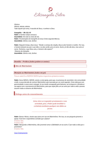 Case Criativamente
Cântico:
Aleluia, aleluia, aleluia.
Todo aquele que ama, é nascido de Deus, e conhece a Deus.
Evangelho – Mc 10, 6-9
Padre: O Senhor esteja convosco.
Assembleia: Ele está no meio de nós.
Padre: Proclamação do Evangelho de Jesus Cristo segundo Marcos.
Assembleia: Glória a vós, Senhor.
Padre: Naquele tempo, disse Jesus: “Desde o começo da criação, Deus os fez homem e mulher. Por isso,
o homem deixará seu pai e sua mãe, e os dois serão uma só carne. Assim, já não são dois, mas uma só
carne. Portanto, o que Deus uniu, o homem não separe!”
Palavras da Salvação.
Assembleia: Glória a vós, Senhor.
Homilia – Prédica (todos podem se sentar)
Rito do Matrimônio
Monição ao Matrimônio (todos em pé)
Trocar onde lê-se NOIVO E NOIVA pelos respectivos primeiros nomes.
Padre: Caros NOIVA e NOIVO, viestes a esta igreja, para que, na presença do sacerdote e da comunidade
cristã, a vossa decisão de contrair Matrimônio seja marcada por um sinal sagrado. Cristo abençoa com
generosidade o vosso amor conjugal. Já vos tendo consagrado pelo batismo, vai enriquecer e fortalecer-
vos agora com o sacramento do Matrimônio, para que sejais fiéis um ao outro por toda a vida e possais
assumir todos os deveres do Matrimônio.
Diálogo antes do consentimento
Aviso: deve-se responder prontamente e com
seriedade, pois, o Padre pode invalidar a
cerimônia mediante qualquer ato dúbio ou
jocoso.
Padre: Noiva e Noivo, viestes aqui para unir-vos em Matrimônio. Por isso, eu vos pergunto perante a
Igreja: É de livre e espontânea vontade que o fazeis?
O noivo: Sim.
A noiva: Sim.
Padre: Abraçando o Matrimônio, ides prometer amor e fidelidade um ao outro. É por toda a vida que o
prometeis?
O noivo: Sim.
 