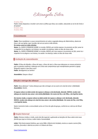 Case Criativamente
A noiva: Sim.
Padre: Estais dispostos a receber com amor os filhos que Deus vos confiar, educando-os na lei de Cristo e
da Igreja?
O noivo: Sim.
A noiva: Sim.
Consentimento
Padre: Para manifestar o vosso consentimento em selar a sagrada aliança do Matrimônio, diante de
Deus e de sua Igreja, aqui reunida, daí um ao outro a mão direita.
Os noivos unem as mãos direitas.
Noivo: Eu, DIZER O PRIMEIRO NOME, te recebo, NOIVA, por minha esposa e te prometo ser fiel, amar-te
e respeitar-te na alegria e na tristeza, na saúde e na doença, todos os dias da nossa vida.
Noiva: Eu, DIZER O PRIMEIRO NOME, te recebo, NOIVO, por meu esposo e te prometo ser fiel, amar-te e
respeitar-te na alegria e na tristeza, na saúde e na doença, todos os dias da nossa vida.
Aceitação do consentimento
Padre: O Deus de Abraão, o Deus de Isaac, o Deus de Jacó, o Deus que abençoou os nossos primeiros
pais no paraíso confirme e abençoe em Cristo este compromisso que manifestastes perante a Igreja.
Ninguém separe o que Deus uniu!
Padre: Bendigamos ao Senhor!
Assembleia: Graças a Deus!
Bênção e entrega das alianças
Padre: Deus abençoe † estas alianças que ides entregar um ao outro em sinal de amor e fidelidade.
Assembleia: Amém.
O esposo coloca no dedo anelar da esposa a aliança a ela destinada, dizendo: NOIVA, recebe esta
aliança em sinal do meu amor e da minha fidelidade. Em nome do Pai, e do Filho, e do Espírito Santo.
Do mesmo modo, a esposa coloca no dedo anelar do esposo a aliança a ele destinada, dizendo:
NOIVO, recebe esta aliança em sinal do meu amor e da minha fidelidade. Em nome do Pai, e do Filho,
e do Espírito Santo.
Neste momento toda a comunidade canta um hino de ação de graças, conforme as rubricas do Ritual
Romano.
Oração Universal
Padre: Oremos irmãos e irmãs, neste dia tão especial, suplicando as bençãos de Deus sobre esta nova
família que aqui se iniciou e sobre toda a humanidade.
Leitor: Pela Santa Igreja Católica, que como Mãe e Mestra da Verdade, ensine os casais a serem fiéis,
solícitos, fecundos e abertos ao amor e à Palavra de Deus.
 