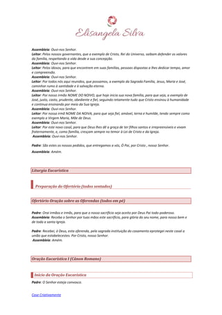 Case Criativamente
Assembleia: Ouvi-nos Senhor.
Leitor: Pelos nossos governantes, que a exemplo de Cristo, Rei do Universo, saibam defender os valores
da família, respeitando a vida desde a sua concepção.
Assembleia: Ouvi-nos Senhor.
Leitor: Pelos idosos, para que encontrem em suas famílias, pessoas dispostas a lhes dedicar tempo, amor
e compreensão.
Assembleia: Ouvi-nos Senhor.
Leitor: Por todos nós aqui reunidos, que possamos, a exemplo da Sagrada Família, Jesus, Maria e José,
caminhar rumo à santidade e à salvação eterna.
Assembleia: Ouvi-nos Senhor.
Leitor: Por nosso irmão NOME DO NOIVO, que hoje inicia sua nova família, para que seja, a exemplo de
José, justo, casto, prudente, obediente e fiel, seguindo retamente tudo que Cristo ensinou à humanidade
e continua ensinando por meio da Sua Igreja.
Assembleia: Ouvi-nos Senhor.
Leitor: Por nossa irmã NOME DA NOIVA, para que seja fiel, amável, terna e humilde, tendo sempre como
exemplo a Virgem Maria, Mãe de Deus.
Assembleia: Ouvi-nos Senhor.
Leitor: Por este novo casal, para que Deus lhes dê a graça de ter filhos santos e irrepreensíveis e vivam
fraternamente, e, como família, cresçam sempre no temor à Lei de Cristo e da Igreja.
Assembleia: Ouvi-nos Senhor.
Padre: São estes os nossos pedidos, que entregamos a vós, Ó Pai, por Cristo , nosso Senhor.
Assembleia: Amém.
Liturgia Eucarística
Preparação do Ofertório (todos sentados)
Ofertório Oração sobre as Oferendas (todos em pé)
Padre: Orai irmãos e irmãs, para que o nosso sacrifício seja aceito por Deus Pai todo-poderoso.
Assembleia: Receba o Senhor por tuas mãos este sacrifício, para glória do seu nome, para nosso bem e
de toda a santa Igreja.
Padre: Recebei, ó Deus, esta oferenda, pela sagrada instituição do casamento eprotegei neste casal a
união que estabelecestes. Por Cristo, nosso Senhor.
Assembleia: Amém.
Oração Eucarística I (Cânon Romano)
Início da Oração Eucarística
Padre: O Senhor esteja convosco.
 