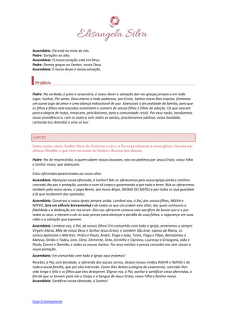 Case Criativamente
Assembleia: Ele está no meio de nós.
Padre: Corações ao alto.
Assembleia: O nosso coração está em Deus.
Padre: Demos graças ao Senhor, nosso Deus.
Assembleia: É nosso dever e nossa salvação.
Prefácio
Padre: Na verdade, é justo e necessário, é nosso dever e salvação dar-vos graças,sempre e em todo
lugar, Senhor, Pai santo, Deus eterno e todo-poderoso, por Cristo, Senhor nosso.Nas núpcias, firmastes
um suave jugo de amor e uma aliança indissolúvel de paz. Abençoais a fecundidade da família, para que
os filhos e filhas nela nascidos aumentem o número de vossos filhos e filhas de adoção. Os que nascem
para a alegria de todos, renascem, pelo Batismo, para a comunidade cristã. Por essa razão, bendizemos
vossa providência e, com os anjos e com todos os santos, proclamamos jubilosa, vossa bondade,
cantando (ou dizendo) a uma só voz:
SANTO
Santo, santo, santo. Senhor Deus do Universo o céu e a Terra proclamam a vossa glória. Hosana nas
alturas. Bendito o que vem em nome do Senhor. Hosana nas alturas.
Padre: Pai de misericórdia, a quem sobem nossos louvores, nós vos pedimos por Jesus Cristo, vosso Filho
e Senhor nosso, que abençoeis
+
Estas oferendas apresentadas ao vosso altar.
Assembleia: Abençoai nossa oferenda, ó Senhor! Nós as oferecemos pela vossa Igreja santa e católica:
concedei-lhe paz e proteção, unindo-a num só corpo e governando-a por toda a terra. Nós as oferecemos
também pelo vosso servo, o papa Bento, por nosso Bispo, (NOME DO BISPO) e por todos os que guardam
a fé que receberam dos apóstolos.
Assembleia: Conservai a vossa Igreja sempre unida. Lembrai-vos, ó Pai, dos vossos filhos, NOIVA e
NOIVO, (ora em silêncio brevemente) e de todos os que circundam este altar, dos quais conheceis a
fidelidade e a dedicação em vos servir. Eles vos oferecem conosco este sacrifício de louvor por si e por
todos os seus, e elevam a vós as suas preces para alcançar o perdão de suas faltas, a segurança em suas
vidas e a salvação que esperam.
Assembleia: Lembrai-vos, ó Pai, de vossos filhos! Em comunhão com toda a Igreja, veneramos a sempre
Virgem Maria, Mãe de nosso Deus e Senhor Jesus Cristo; e também São José, esposo de Maria, os
santos Apóstolos e Mártires: Pedro e Paulo, André, Tiago e João, Tomé, Tiago e Filipe, Bartolomeu e
Mateus, Simão e Tadeu, Lino, Cleto, Clemente, Sisto, Cornélio e Cipriano, Lourenço e Crisógono, João e
Paulo, Cosme e Damião, e todos os vossos Santos. Por seus méritos e preces concedei-nos sem cessar a
vossa proteção.
Assembleia: Em comunhão com toda a Igreja aqui estamos!
Recebei, ó Pai, com bondade, a oferenda dos vossos servos, destes nossos irmãos NOIVA e NOIVO e de
toda a vossa família, que por eles intercede. Como lhes destes a alegria do casamento, concedei-lhes
vida longa e feliz e os filhos que eles desejarem. Dignai-vos, ó Pai, aceitar e santificar estas oferendas, a
fim de que se tornem para nós o Corpo e o Sangue de Jesus Cristo, vosso Filho e Senhor nosso.
Assembleia: Santificai nossa oferenda, ó Senhor!
 