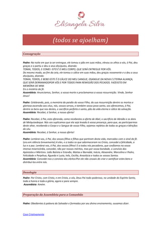 Case Criativamente
(todos se ajoelham)
Consagração
Padre: Na noite em que ia ser entregue, ele tomou o pão em suas mãos, elevou os olhos a vós, ó Pai, deu
graças e o partiu e deu a seus discípulos, dizendo:
TOMAI, TODOS, E COMEI: ISTO É O MEU CORPO, QUE SERÁ ENTREGUE POR VÓS.
Do mesmo modo, ao fim da ceia, ele tomou o cálice em suas mãos, deu graças novamente e o deu a seus
discípulos, dizendo:
TOMAI, TODOS, E BEBEI:ESTE É O CÁLICE DO MEU SANGUE, OSANGUE DA NOVA E ETERNA ALIANÇA,
QUE SERÁ DERRAMADOPOR VÓS E POR TODOS PARA REMISSÃO DOS PECADOS. FAZEIISTO EM
MEMÓRIA DE MIM.
Eis o mistério da fé.
Assembleia: Anunciamos, Senhor, a vossa morte e proclamamos a vossa ressurreição. Vinde, Senhor
Jesus!
Padre: Celebrando, pois, a memória da paixão do vosso Filho, da sua ressurreição dentre os mortos e
gloriosa ascensão aos céus, nós, vossos servos, e também vosso povo santo, vos oferecemos, ó Pai,
dentre os bens que nos destes, o sacrifício perfeito e santo, pão da vida eterna e cálice da salvação.
Assembleia: Recebei, ó Senhor, a nossa oferta!
Padre: Recebei, ó Pai, esta oferenda, como recebestes a oferta de Abel, o sacrifício de Abraão e os dons
de Melquisedeque. Nós vos suplicamos que ela seja levada à vossa presença, para que, ao participarmos
deste altar, recebendo o Corpo e o Sangue de vosso Filho, sejamos repletos de todas as graças e bênçãos
do céu.
Assembleia: Recebei, ó Senhor, a nossa oferta!
Padre: Lembrai-vos, ó Pai, dos vossos filhos e filhas que partiram desta vida, marcados com o sinal da fé.
(ora em silêncio brevemente) A eles, e a todos os que adormeceram no Cristo, concedei a felicidade, a
luz e a paz. Lembrai-vos, ó Pai, dos vossos filhos! E a todos nós pecadores, que confiamos na vossa
imensa misericórdia, concedei, não por nossos méritos, mas por vossa bondade, o convívio dos
Apóstolos e Mártires: João Batista e Estevão, Matias e Barnabé, Inácio, Alexandre, Marcelino e Pedro,
Felicidade e Perpétua, Águeda e Luzia, Inês, Cecília, Anastácia e todos os vossos Santos.
Assembleia: Concedei-nos o convívio dos eleitos!Por ele não cessais de criar e santificar estes bens e
distribuí-los entre nós.
Doxologia
Padre: Por Cristo, com Cristo, e em Cristo, a vós, Deus Pai todo-poderoso, na unidade do Espírito Santo,
toda a honra e toda a glória, agora e para sempre.
Assembleia: Amém.
Preparação da Assembleia para a Comunhão
Padre: Obedientes à palavra do Salvador e formados por seu divino ensinamento, ousamos dizer.
 