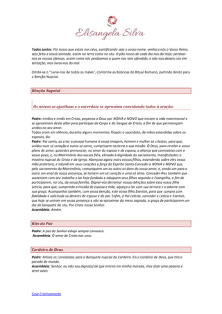 Case Criativamente
Todos juntos: Pai nosso que estais nos céus, santificando seja o vosso nome, venha a nós o Vosso Reino,
seja feita a vossa vontade, assim na terra como no céu. O pão nosso de cada dia nos dai hoje; perdoai-
nos as nossas ofensas, assim como nós perdoamos a quem nos tem ofendido; e não nos deixeis cair em
tentação, mas livrai-nos do mal.
Omite-se o “Livrai-nos de todos os males”, conforme as Rúbricas do Ritual Romano, partindo direto para
a Benção Nupcial.
Bênção Nupcial
Os noivos se ajoelham e o sacerdote se aproxima convidando todos à oração:
Padre: Irmãos e irmãs em Cristo, peçamos a Deus por NOIVA e NOIVO que iniciam a vida matrimonial e
se aproximam deste altar para participar do Corpo e do Sangue de Cristo, a fim de que permaneçam
unidos no seu amor.
Todos oram em silêncio, durante alguns momentos. Depois o sacerdote, de mãos estendidas sobre os
esposos, diz:
Padre: Pai santo, ao criar a pessoa humana à vossa imagem, homem e mulher os criastes, para que,
unidos num só coração e numa só carne, cumprissem na terra a sua missão. Ó Deus, para revelar o vosso
plano de amor, quisestes prenunciar, no amor do esposo e da esposa, a aliança que contraístes com o
vosso povo, e, no Matrimônio dos vossos fiéis, elevado à dignidade do sacramento, manifestastes o
mistério nupcial do Cristo e da Igreja. Abençoai agora estes vossos filhos, estendendo sobre eles vossa
mão protetora, e infundi em seus corações a força do Espírito Santo.Concedei a NOIVA e NOIVO que,
pelo sacramento do Matrimônio, comuniquem um ao outro os dons do vosso amor, e, sendo um para o
outro um sinal de vossa presença, se tornem um só coração e uma só alma. Concedei-lhes também que
sustentem com seu trabalho o lar hoje fundado e eduquem seus filhos segundo o Evangelho, a fim de
participarem, no céu, da vossa família. Dignai-vos derramar vossas bênçãos sobre esta vossa filha
Letícia, para que, cumprindo a missão de esposa e mãe, aqueça o lar com sua ternura e o adorne com
sua graça. Acompanhai também, com vossa benção, este vosso filho Everton, para que cumpra com
fidelidade e solicitude os deveres de esposo e de pai. Enfim, ó Pai celeste, concedei a Letícia e Everton,
que hoje se uniram em vossa presença e vão se aproximar da mesa sagrada, a graça de participarem um
dia do banquete do céu. Por Cristo nosso Senhor.
Assembleia: Amém.
Rito da Paz
Padre: A paz do Senhor esteja sempre convosco.
Assembleia: O amor de Cristo nos uniu.
Cordeiro de Deus
Padre: Felizes os convidados para o Banquete nupcial do Cordeiro. Eis o Cordeiro de Deus, que tira o
pecado do mundo.
Assembleia: Senhor, eu não sou digno(a) de que entreis em minha morada, mas dizei uma palavra e
serei salvo.
 