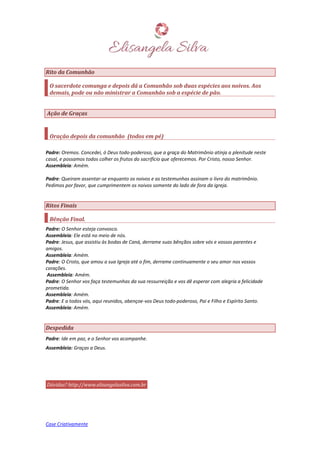 Case Criativamente
Rito da Comunhão
O sacerdote comunga e depois dá a Comunhão sob duas espécies aos noivos. Aos
demais, pode ou não ministrar a Comunhão sob a espécie de pão.
Ação de Graças
Oração depois da comunhão (todos em pé)
Padre: Oremos. Concedei, ó Deus todo-poderoso, que a graça do Matrimônio atinja a plenitude neste
casal, e possamos todos colher os frutos do sacrifício que oferecemos. Por Cristo, nosso Senhor.
Assembleia: Amém.
Padre: Queiram assentar-se enquanto os noivos e as testemunhas assinam o livro do matrimônio.
Pedimos por favor, que cumprimentem os noivos somente do lado de fora da igreja.
Ritos Finais
Bênção Final.
Padre: O Senhor esteja convosco.
Assembleia: Ele está no meio de nós.
Padre: Jesus, que assistiu às bodas de Caná, derrame suas bênçãos sobre vós e vossos parentes e
amigos.
Assembleia: Amém.
Padre: O Cristo, que amou a sua Igreja até o fim, derrame continuamente o seu amor nos vossos
corações.
Assembleia: Amém.
Padre: O Senhor vos faça testemunhas da sua ressurreição e vos dê esperar com alegria a felicidade
prometida.
Assembleia: Amém.
Padre: E a todos vós, aqui reunidos, abençoe-vos Deus todo-poderoso, Pai e Filho e Espírito Santo.
Assembleia: Amém.
Despedida
Padre: Ide em paz, e o Senhor vos acompanhe.
Assembleia: Graças a Deus.
Dúvidas? http://www.elisangelasilva.com.br
 