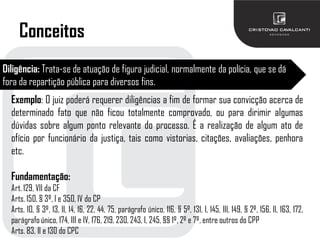 Conceitos
Diligência: Trata-se de atuação de figura judicial, normalmente da polícia, que se dá
fora da repartição pública para diversos fins.
Exemplo: O juiz poderá requerer diligências a fim de formar sua convicção acerca de
determinado fato que não ficou totalmente comprovado, ou para dirimir algumas
dúvidas sobre algum ponto relevante do processo. É a realização de algum ato de
ofício por funcionário da justiça, tais como vistorias, citações, avaliações, penhora
etc.
Fundamentação:
Art. 129, VII da CF
Arts. 150, § 3º, I e 350, IV do CP
Arts. 10, § 3º, 13, II, 14, 16, 22, 44, 75, parágrafo único, 116, § 5º, 131, I, 145, III, 149, § 2º, 156, II, 163, 172,
parágrafo único, 174, III e IV, 176, 219, 230, 243, I, 245, §§ 1º, 2º e 7º, entre outros do CPP
Arts. 83, II e 130 do CPC
 